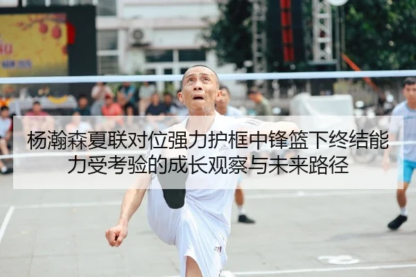 杨瀚森夏联对位强力护框中锋篮下终结能力受考验的成长观察与未来路径