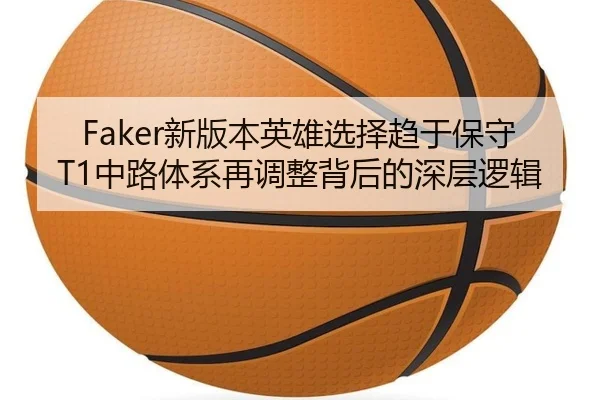 Faker新版本英雄选择趋于保守 T1中路体系再调整背后的深层逻辑