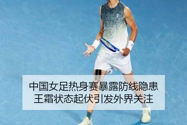 中国女足热身赛暴露防线隐患 王霜状态起伏引发外界关注