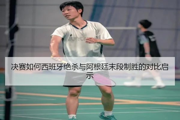 决赛如何西班牙绝杀与阿根廷末段制胜的对比启示