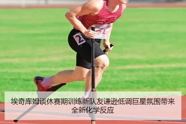 埃奇库姆谈休赛期训练新队友谦逊低调巨星氛围带来全新化学反应